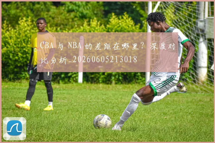 CBA 与 NBA 的差距在哪里?深度对比分析_20260605213018