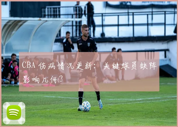 CBA 伤病情况更新:关键球员缺阵影响几何?