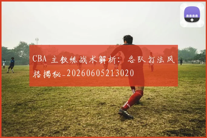 CBA 主教练战术解析：各队打法风格揭秘_20260605213020
