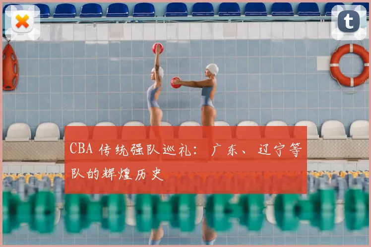 CBA 传统强队巡礼:广东、辽宁等队的辉煌历史
