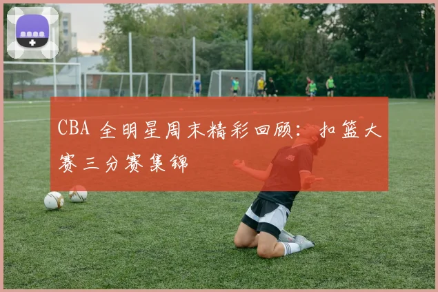 CBA 全明星周末精彩回顾：扣篮大赛三分赛集锦